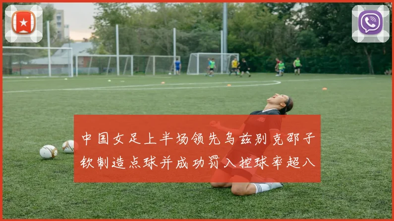 中国女足上半场领先乌兹别克邵子钦制造点球并成功罚入控球率超八成
