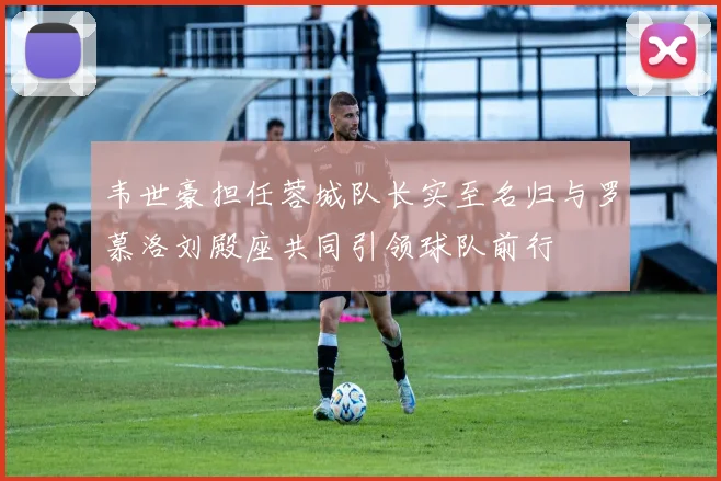 韦世豪担任蓉城队长实至名归与罗慕洛刘殿座共同引领球队前行