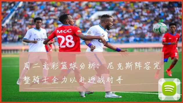 周二竞彩篮球分析：尼克斯阵容完整骑士全力以赴迎战对手