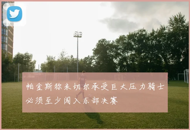 帕金斯称米切尔承受巨大压力骑士必须至少闯入东部决赛