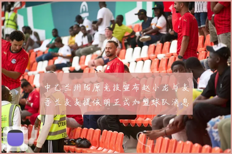 中乙兰州陇原竞技宣布赵小龙与麦吾兰麦麦提依明正式加盟球队消息