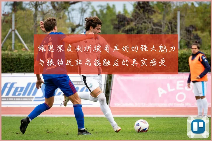佩恩深度剖析埃奇库姆的强大魅力与狠劲近距离接触后的真实感受