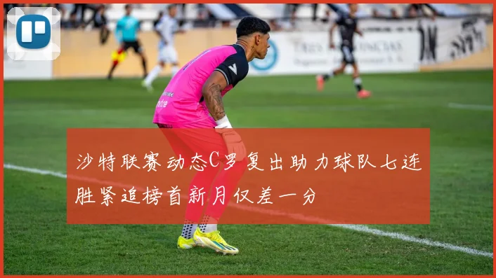 沙特联赛动态C罗复出助力球队七连胜紧追榜首新月仅差一分