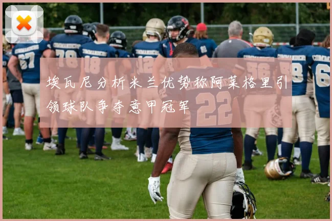 埃瓦尼分析米兰优势称阿莱格里引领球队争夺意甲冠军