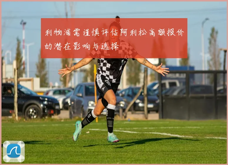 利物浦需谨慎评估阿利松高额报价的潜在影响与选择