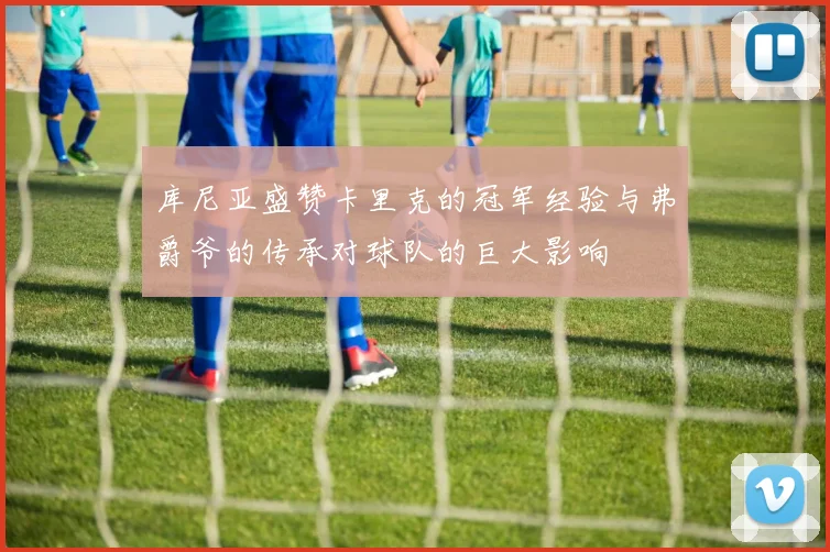 库尼亚盛赞卡里克的冠军经验与弗爵爷的传承对球队的巨大影响