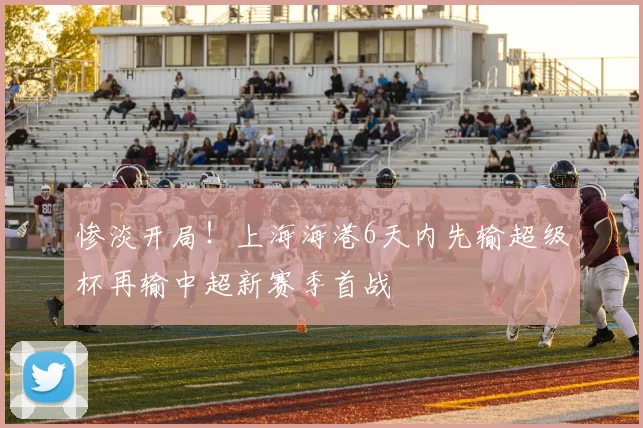 惨淡开局！上海海港6天内先输超级杯再输中超新赛季首战