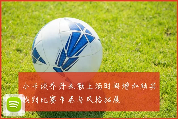 小卡谈乔丹米勒上场时间增加助其找到比赛节奏与风格拓展