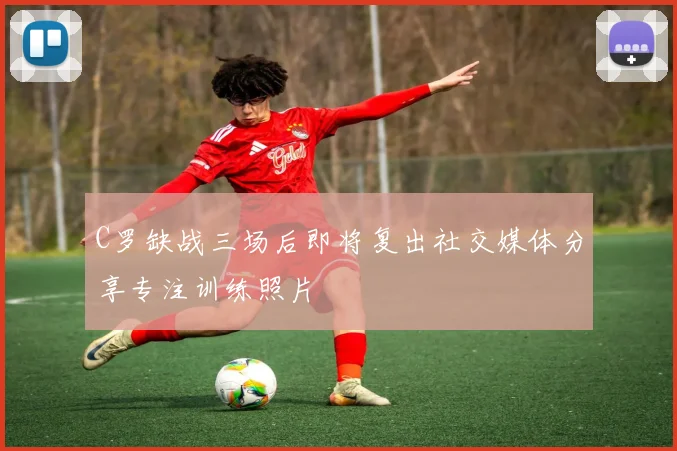 C罗缺战三场后即将复出社交媒体分享专注训练照片