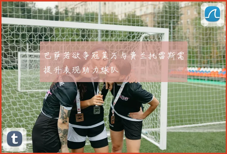 巴萨若欲争冠莱万与费兰托雷斯需提升表现助力球队