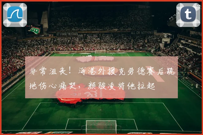 非常沮丧！海港外援克劳德赛后跪地伤心痛哭，颜骏凌将他拉起