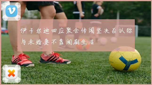 伊卡尔迪回应聚会传闻坚决否认称与未婚妻不靠闹剧生活