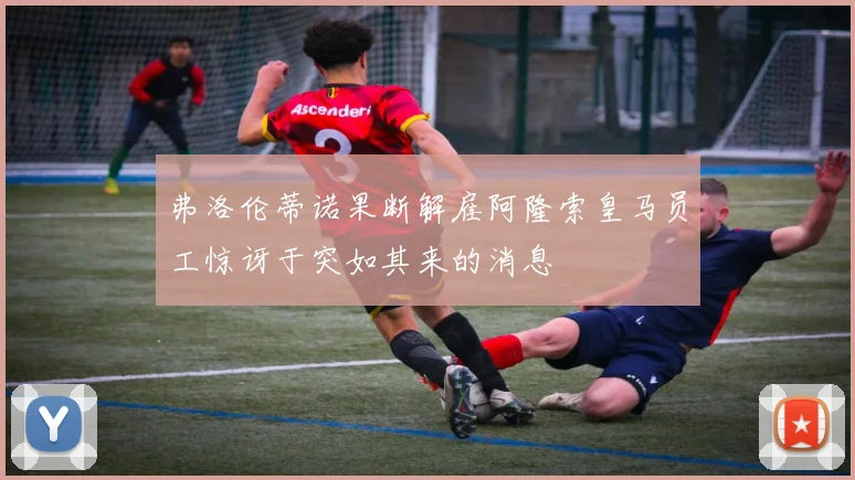 弗洛伦蒂诺果断解雇阿隆索皇马员工惊讶于突如其来的消息